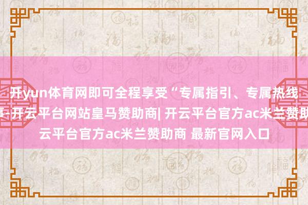 开yun体育网即可全程享受“专属指引、专属热线、专属教唆”管事-开云平台网站皇马赞助商| 开云平台官方ac米兰赞助商 最新官网入口