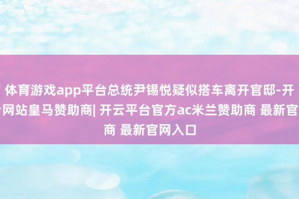 体育游戏app平台总统尹锡悦疑似搭车离开官邸-开云平台网站皇马赞助商| 开云平台官方ac米兰赞助商 最新官网入口