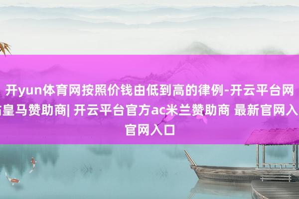 开yun体育网按照价钱由低到高的律例-开云平台网站皇马赞助商| 开云平台官方ac米兰赞助商 最新官网入口
