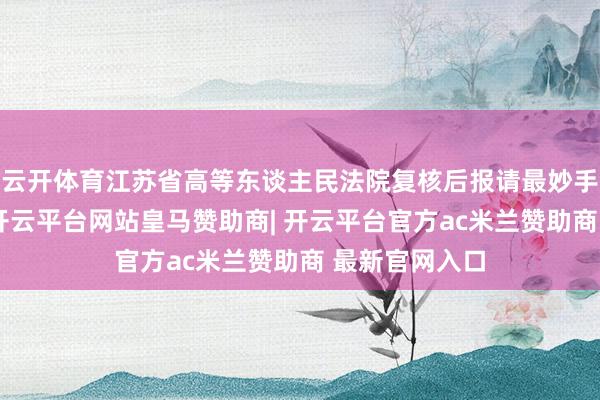 云开体育江苏省高等东谈主民法院复核后报请最妙手民法院核准-开云平台网站皇马赞助商| 开云平台官方ac米兰赞助商 最新官网入口