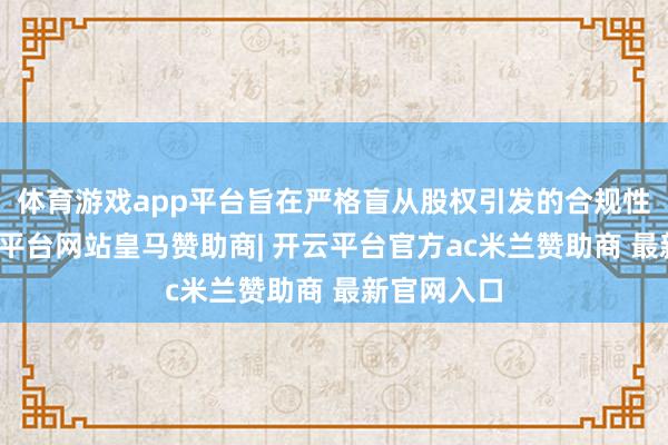 体育游戏app平台旨在严格盲从股权引发的合规性要求-开云平台网站皇马赞助商| 开云平台官方ac米兰赞助商 最新官网入口