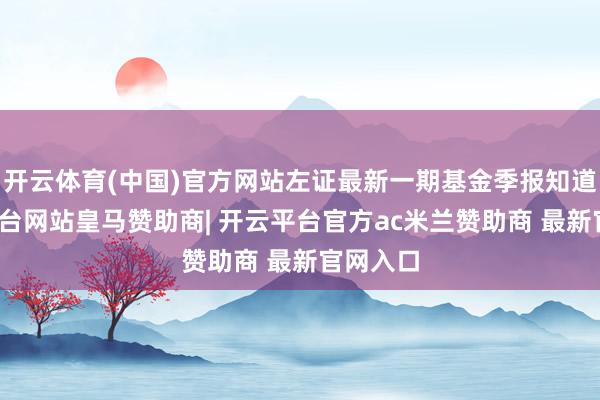 开云体育(中国)官方网站左证最新一期基金季报知道-开云平台网站皇马赞助商| 开云平台官方ac米兰赞助商 最新官网入口