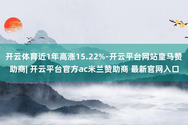开云体育近1年高涨15.22%-开云平台网站皇马赞助商| 开云平台官方ac米兰赞助商 最新官网入口