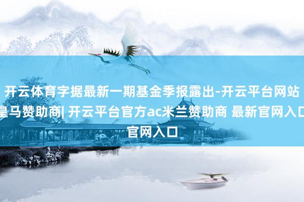 开云体育字据最新一期基金季报露出-开云平台网站皇马赞助商| 开云平台官方ac米兰赞助商 最新官网入口