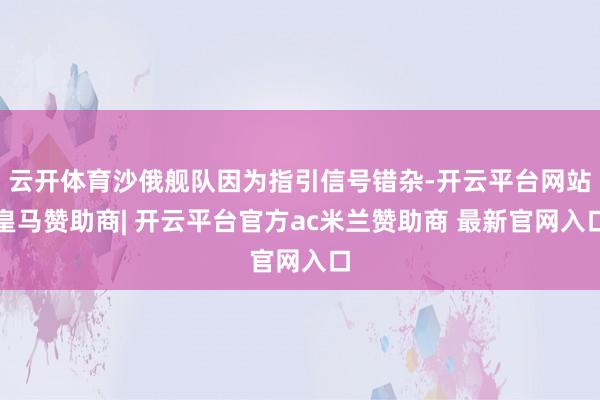 云开体育沙俄舰队因为指引信号错杂-开云平台网站皇马赞助商| 开云平台官方ac米兰赞助商 最新官网入口