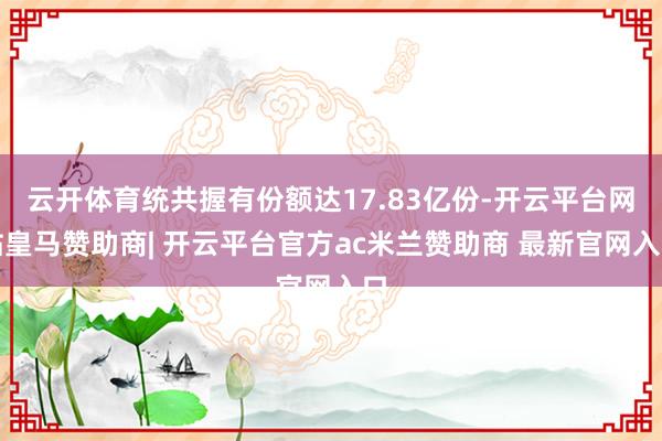 云开体育统共握有份额达17.83亿份-开云平台网站皇马赞助商| 开云平台官方ac米兰赞助商 最新官网入口