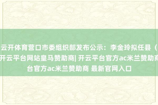 云开体育营口市委组织部发布公示：李金玲拟任县（市）区委常委-开云平台网站皇马赞助商| 开云平台官方ac米兰赞助商 最新官网入口