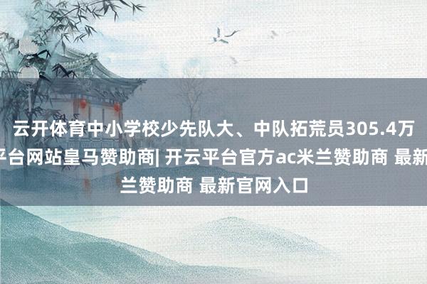 云开体育中小学校少先队大、中队拓荒员305.4万名-开云平台网站皇马赞助商| 开云平台官方ac米兰赞助商 最新官网入口