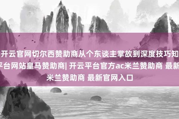 开云官网切尔西赞助商从个东谈主掌故到深度技巧知悉-开云平台网站皇马赞助商| 开云平台官方ac米兰赞助商 最新官网入口