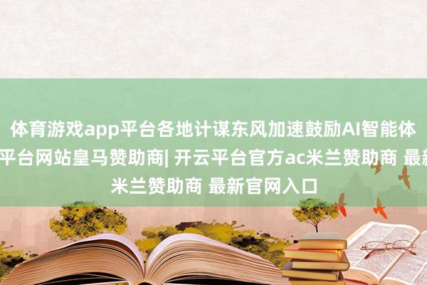 体育游戏app平台各地计谋东风加速鼓励AI智能体发展-开云平台网站皇马赞助商| 开云平台官方ac米兰赞助商 最新官网入口