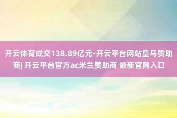 开云体育成交138.89亿元-开云平台网站皇马赞助商| 开云平台官方ac米兰赞助商 最新官网入口