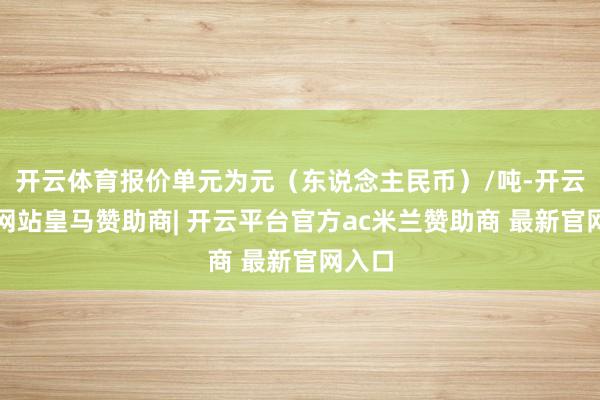 开云体育报价单元为元（东说念主民币）/吨-开云平台网站皇马赞助商| 开云平台官方ac米兰赞助商 最新官网入口