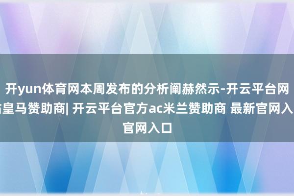 开yun体育网本周发布的分析阐赫然示-开云平台网站皇马赞助商| 开云平台官方ac米兰赞助商 最新官网入口