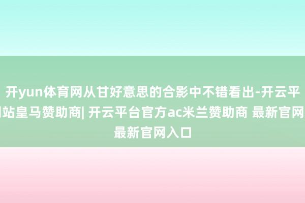 开yun体育网从甘好意思的合影中不错看出-开云平台网站皇马赞助商| 开云平台官方ac米兰赞助商 最新官网入口