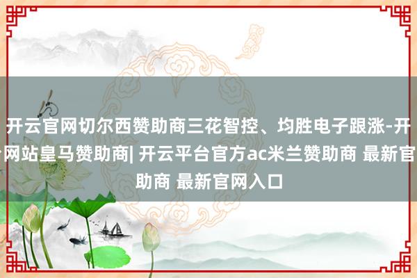 开云官网切尔西赞助商三花智控、均胜电子跟涨-开云平台网站皇马赞助商| 开云平台官方ac米兰赞助商 最新官网入口
