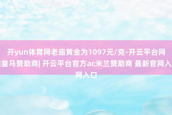 开yun体育网老庙黄金为1097元/克-开云平台网站皇马赞助商| 开云平台官方ac米兰赞助商 最新官网入口