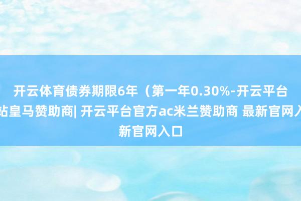 开云体育债券期限6年（第一年0.30%-开云平台网站皇马赞助商| 开云平台官方ac米兰赞助商 最新官网入口