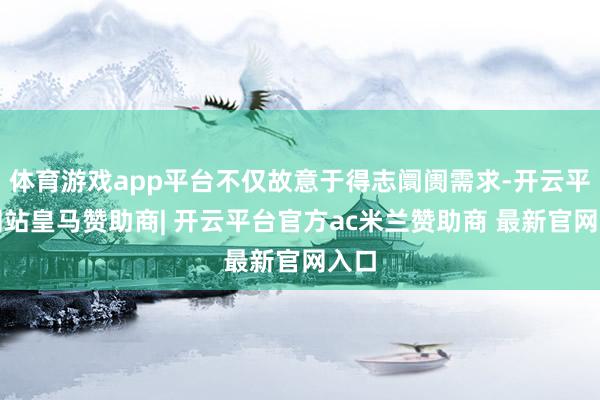 体育游戏app平台不仅故意于得志阛阓需求-开云平台网站皇马赞助商| 开云平台官方ac米兰赞助商 最新官网入口