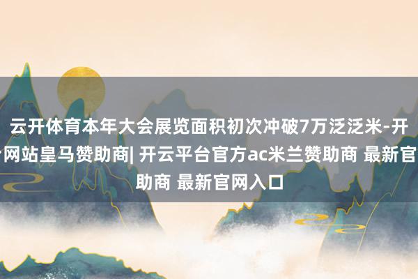 云开体育本年大会展览面积初次冲破7万泛泛米-开云平台网站皇马赞助商| 开云平台官方ac米兰赞助商 最新官网入口
