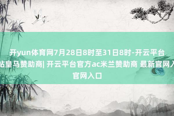 开yun体育网7月28日8时至31日8时-开云平台网站皇马赞助商| 开云平台官方ac米兰赞助商 最新官网入口