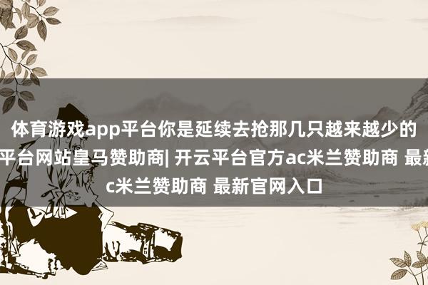 体育游戏app平台你是延续去抢那几只越来越少的猎物-开云平台网站皇马赞助商| 开云平台官方ac米兰赞助商 最新官网入口