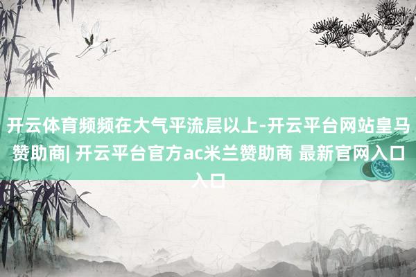 开云体育频频在大气平流层以上-开云平台网站皇马赞助商| 开云平台官方ac米兰赞助商 最新官网入口