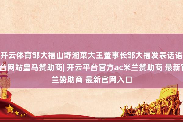 开云体育邹大福山野湘菜大王董事长邹大福发表话语-开云平台网站皇马赞助商| 开云平台官方ac米兰赞助商 最新官网入口