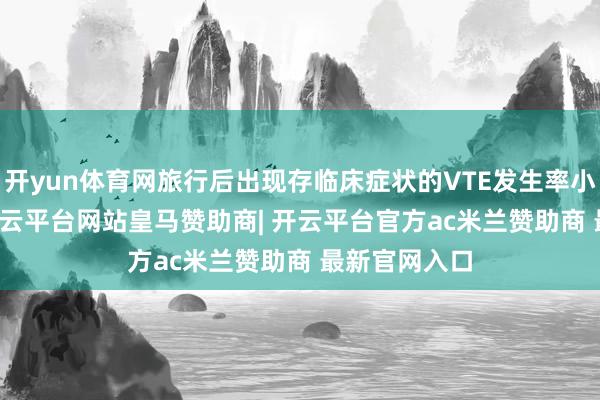 开yun体育网旅行后出现存临床症状的VTE发生率小于0.05%-开云平台网站皇马赞助商| 开云平台官方ac米兰赞助商 最新官网入口