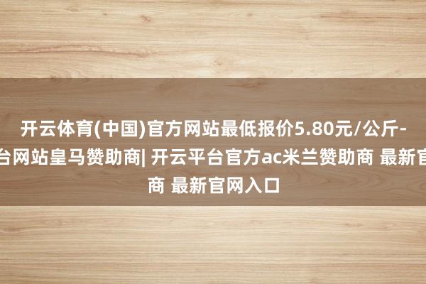 开云体育(中国)官方网站最低报价5.80元/公斤-开云平台网站皇马赞助商| 开云平台官方ac米兰赞助商 最新官网入口