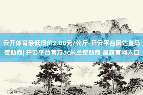 云开体育最低报价2.00元/公斤-开云平台网站皇马赞助商| 开云平台官方ac米兰赞助商 最新官网入口
