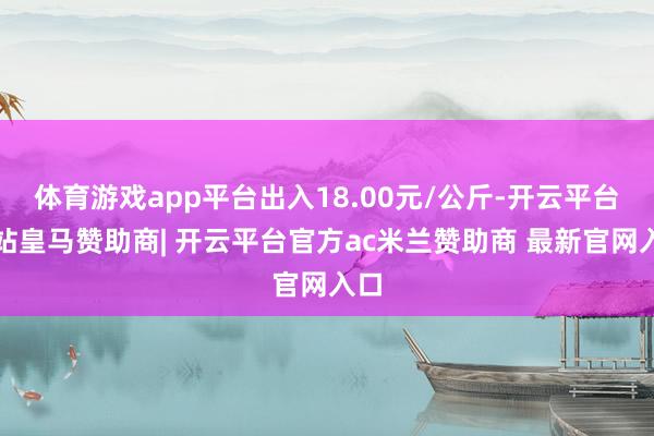 体育游戏app平台出入18.00元/公斤-开云平台网站皇马赞助商| 开云平台官方ac米兰赞助商 最新官网入口