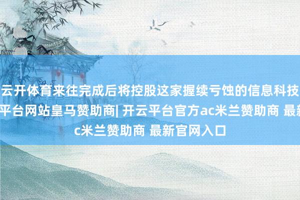 云开体育来往完成后将控股这家握续亏蚀的信息科技企业-开云平台网站皇马赞助商| 开云平台官方ac米兰赞助商 最新官网入口