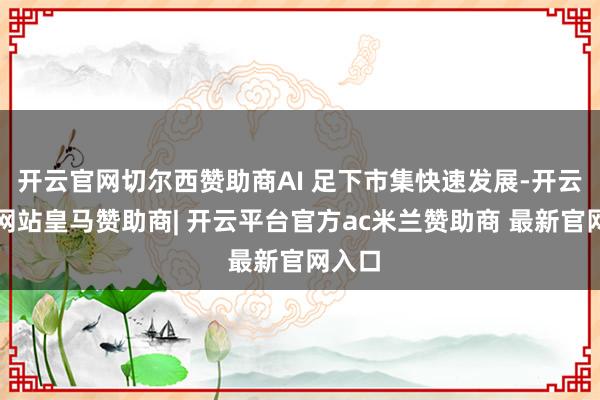 开云官网切尔西赞助商AI 足下市集快速发展-开云平台网站皇马赞助商| 开云平台官方ac米兰赞助商 最新官网入口