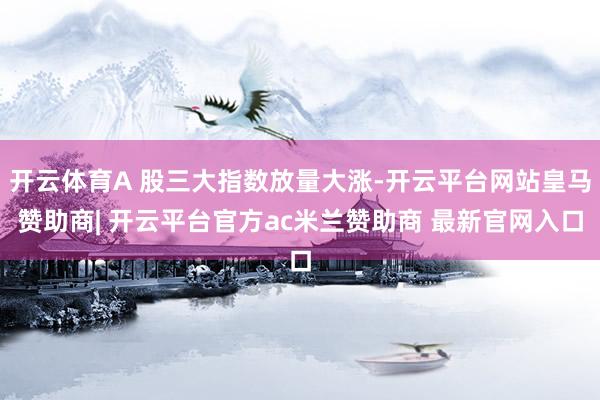 开云体育A 股三大指数放量大涨-开云平台网站皇马赞助商| 开云平台官方ac米兰赞助商 最新官网入口