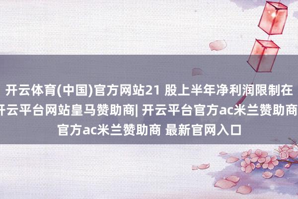 开云体育(中国)官方网站21 股上半年净利润限制在 5 亿元以上-开云平台网站皇马赞助商| 开云平台官方ac米兰赞助商 最新官网入口