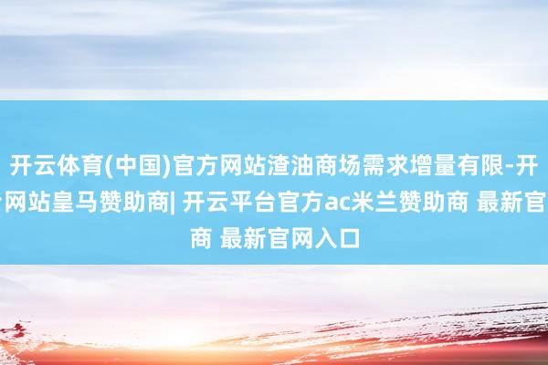开云体育(中国)官方网站渣油商场需求增量有限-开云平台网站皇马赞助商| 开云平台官方ac米兰赞助商 最新官网入口