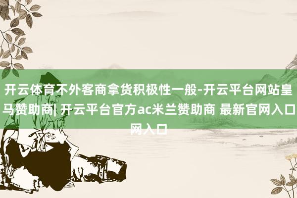 开云体育不外客商拿货积极性一般-开云平台网站皇马赞助商| 开云平台官方ac米兰赞助商 最新官网入口