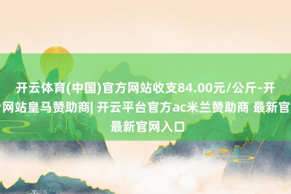 开云体育(中国)官方网站收支84.00元/公斤-开云平台网站皇马赞助商| 开云平台官方ac米兰赞助商 最新官网入口
