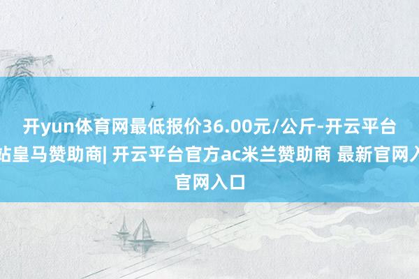 开yun体育网最低报价36.00元/公斤-开云平台网站皇马赞助商| 开云平台官方ac米兰赞助商 最新官网入口