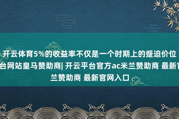 开云体育5%的收益率不仅是一个时期上的蹙迫价位-开云平台网站皇马赞助商| 开云平台官方ac米兰赞助商 最新官网入口