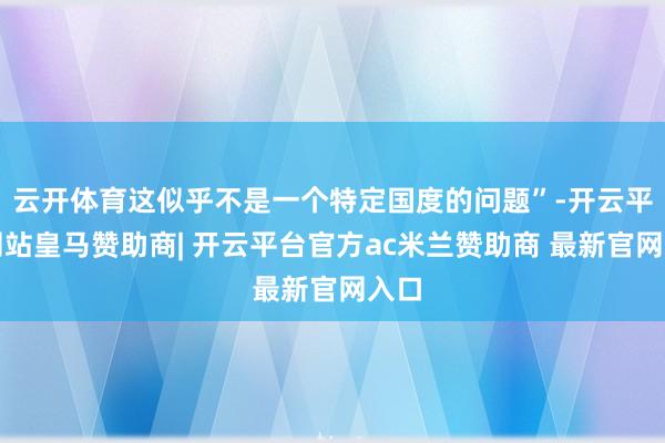云开体育这似乎不是一个特定国度的问题”-开云平台网站皇马赞助商| 开云平台官方ac米兰赞助商 最新官网入口